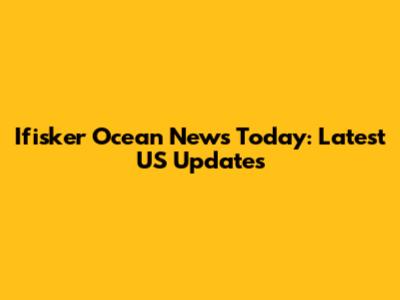 Ifisker Ocean News Today: Latest US Updates