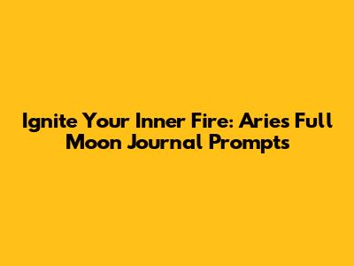 Ignite Your Inner Fire: Aries Full Moon Journal Prompts