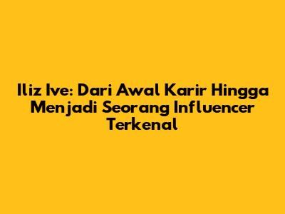 Iliz Ive: Dari Awal Karir Hingga Menjadi Seorang Influencer Terkenal