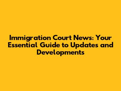 Immigration Court News: Your Essential Guide to Updates and Developments