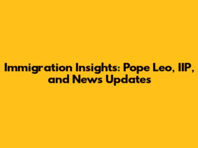 Immigration Insights: Pope Leo, IIP, and News Updates