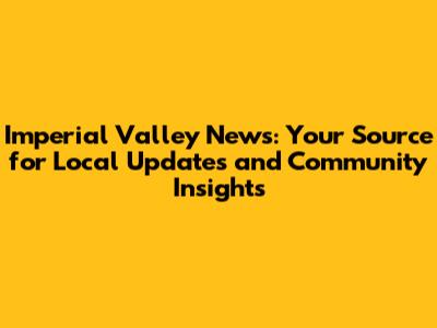 Imperial Valley News: Your Source for Local Updates and Community Insights