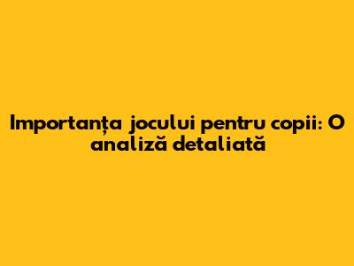 Importanța jocului pentru copii: O analiză detaliată