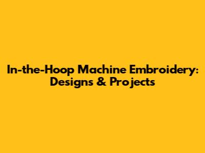 In-the-Hoop Machine Embroidery: Designs & Projects