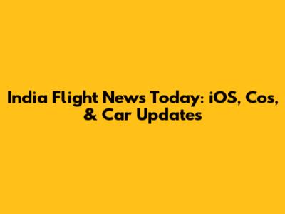 India Flight News Today: iOS, Cos, & Car Updates