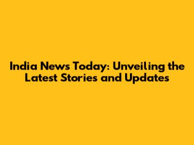 India News Today: Unveiling the Latest Stories and Updates