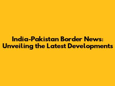 India-Pakistan Border News: Unveiling the Latest Developments