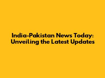 India-Pakistan News Today: Unveiling the Latest Updates