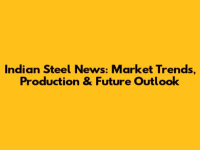 Indian Steel News: Market Trends, Production & Future Outlook