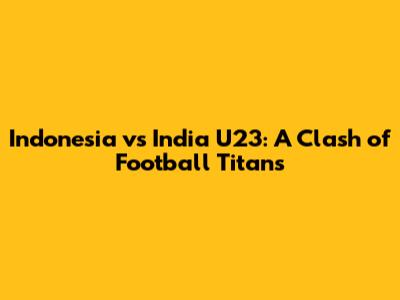 Indonesia vs India U23: A Clash of Football Titans