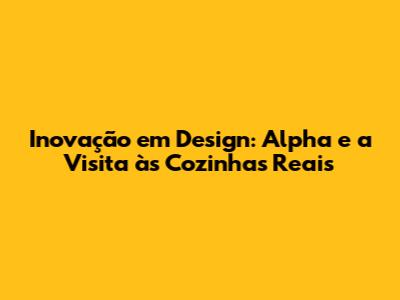 Inovação em Design: Alpha e a Visita às Cozinhas Reais