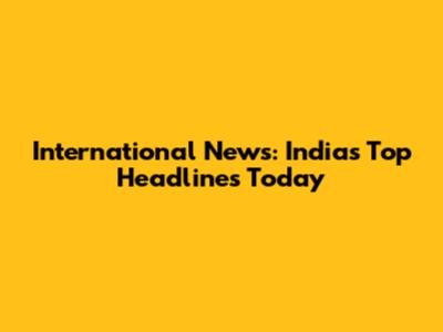 International News: India's Top Headlines Today