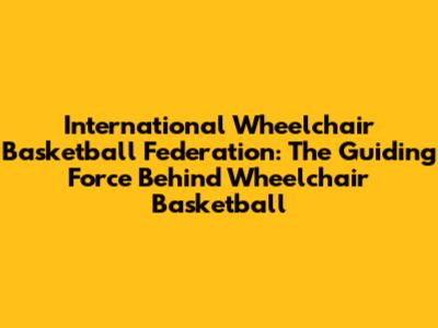 International Wheelchair Basketball Federation: The Guiding Force Behind Wheelchair Basketball