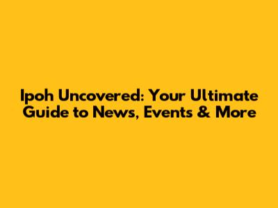 Ipoh Uncovered: Your Ultimate Guide to News, Events & More