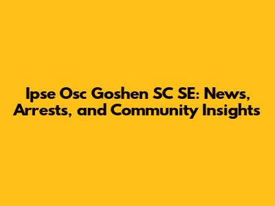 Ipse Osc Goshen SC SE: News, Arrests, and Community Insights