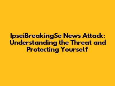 IpseiBreakingSe News Attack: Understanding the Threat and Protecting Yourself