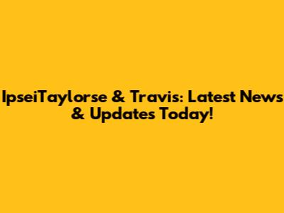 IpseiTaylorse & Travis: Latest News & Updates Today!