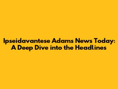 Ipseidavantese Adams News Today: A Deep Dive into the Headlines