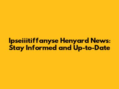 Ipseiiitiffanyse Henyard News: Stay Informed and Up-to-Date