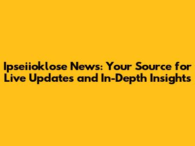 Ipseiioklose News: Your Source for Live Updates and In-Depth Insights