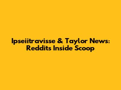 Ipseiitravisse & Taylor News: Reddit's Inside Scoop