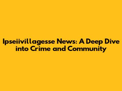 Ipseiivillagesse News: A Deep Dive into Crime and Community