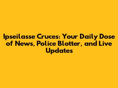 Ipseilasse Cruces: Your Daily Dose of News, Police Blotter, and Live Updates