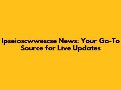 Ipseioscwwescse News: Your Go-To Source for Live Updates