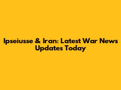 Ipseiusse & Iran: Latest War News Updates Today