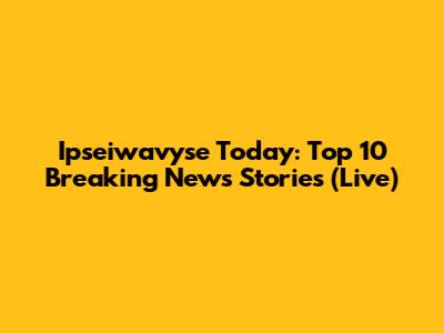 Ipseiwavyse Today: Top 10 Breaking News Stories (Live)