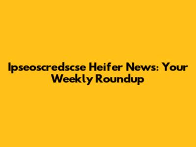 Ipseoscredscse Heifer News: Your Weekly Roundup