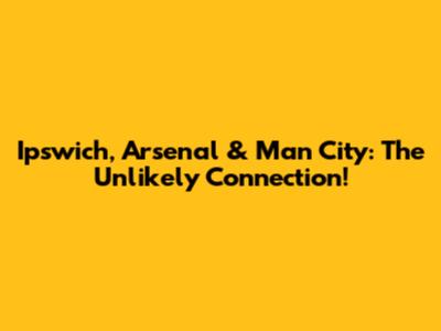 Ipswich, Arsenal & Man City: The Unlikely Connection!