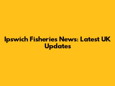 Ipswich Fisheries News: Latest UK Updates
