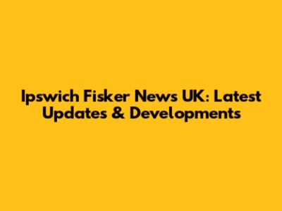 Ipswich Fisker News UK: Latest Updates & Developments