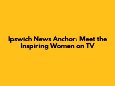 Ipswich News Anchor: Meet the Inspiring Women on TV