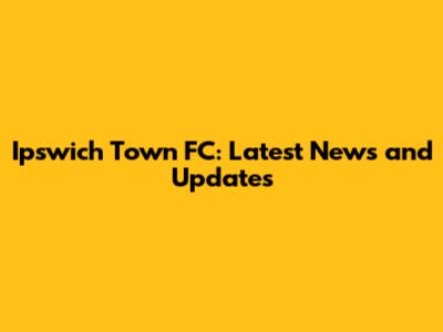 Ipswich Town FC: Latest News and Updates
