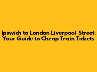 Ipswich to London Liverpool Street: **Your Guide to Cheap Train Tickets**