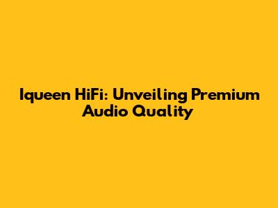 Iqueen HiFi: Unveiling Premium Audio Quality