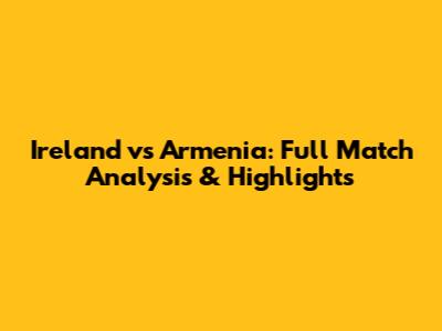 Ireland vs Armenia: Full Match Analysis & Highlights