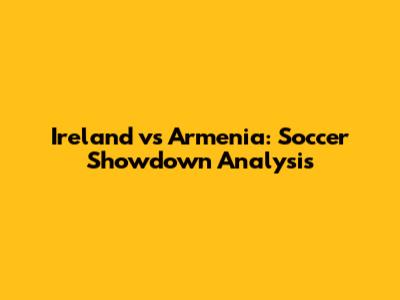 Ireland vs Armenia: Soccer Showdown Analysis