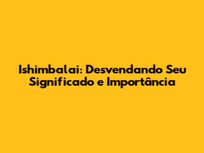 Ishimbalai: Desvendando Seu Significado e Importância