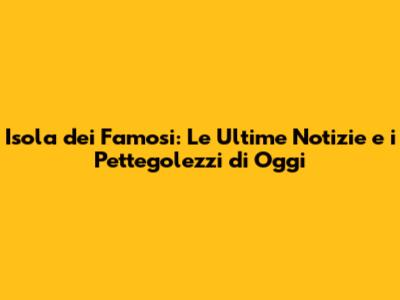 Isola dei Famosi: Le Ultime Notizie e i Pettegolezzi di Oggi