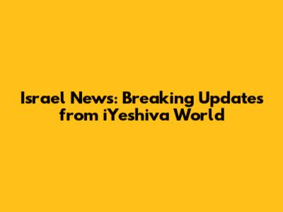 Israel News: Breaking Updates from iYeshiva World