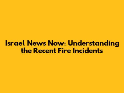 Israel News Now: Understanding the Recent Fire Incidents