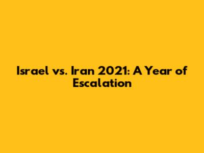 Israel vs. Iran 2021: A Year of Escalation