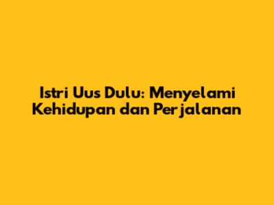 Istri Uus Dulu: Menyelami Kehidupan dan Perjalanan