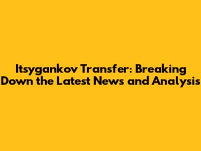 Itsygankov Transfer: Breaking Down the Latest News and Analysis