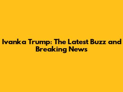 Ivanka Trump: The Latest Buzz and Breaking News