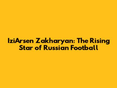 IziArsen Zakharyan: The Rising Star of Russian Football