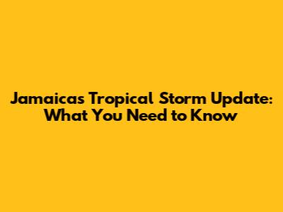 Jamaica's Tropical Storm Update: What You Need to Know